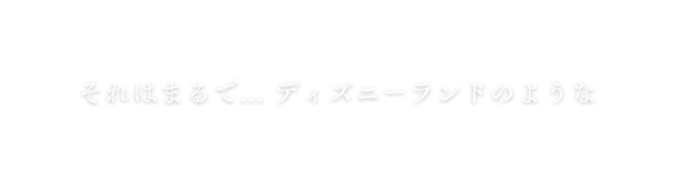 それはまるで ディズニーランドのような